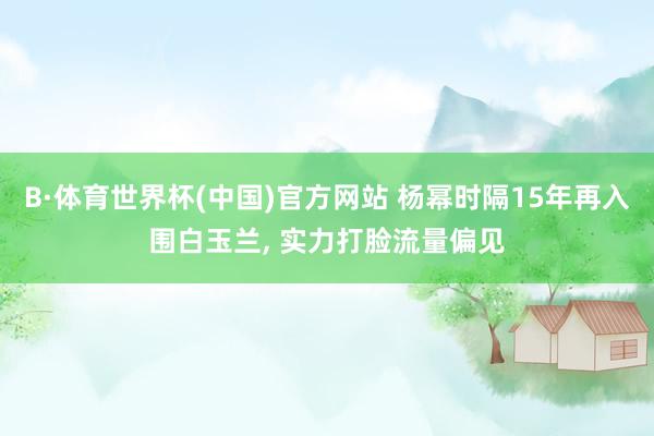 B·体育世界杯(中国)官方网站 杨幂时隔15年再入围白玉兰, 实力打脸流量偏见