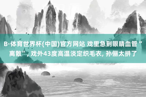 B·体育世界杯(中国)官方网站 戏里急到眼睛血管“离散”, 戏外43度高温淡定织毛衣, 孙俪太拼了
