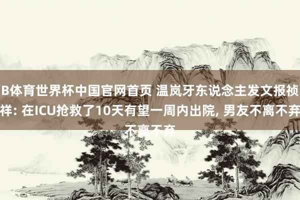 B体育世界杯中国官网首页 温岚牙东说念主发文报祯祥: 在ICU抢救了10天有望一周内出院, 男友不离不弃