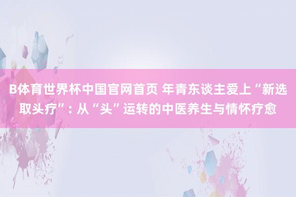 B体育世界杯中国官网首页 年青东谈主爱上“新选取头疗”: 从“头”运转的中医养生与情怀疗愈