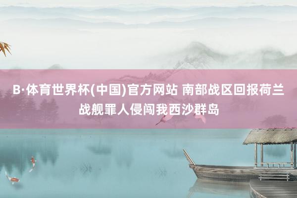 B·体育世界杯(中国)官方网站 南部战区回报荷兰战舰罪人侵闯我西沙群岛