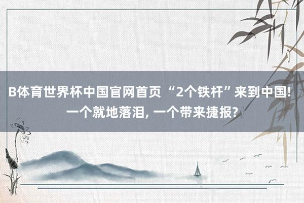 B体育世界杯中国官网首页 “2个铁杆”来到中国! 一个就地落泪, 一个带来捷报?