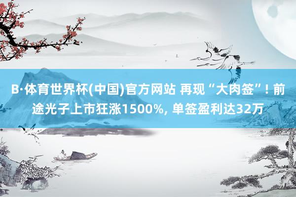 B·体育世界杯(中国)官方网站 再现“大肉签”! 前途光子上市狂涨1500%, 单签盈利达32万