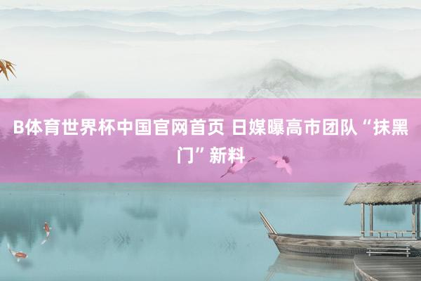 B体育世界杯中国官网首页 日媒曝高市团队“抹黑门”新料