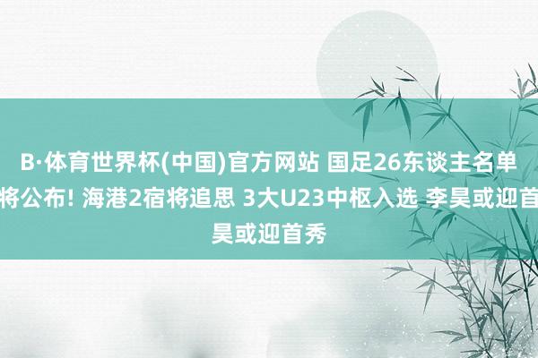 B·体育世界杯(中国)官方网站 国足26东谈主名单行将公布! 海港2宿将追思 3大U23中枢入选 李昊或迎首秀