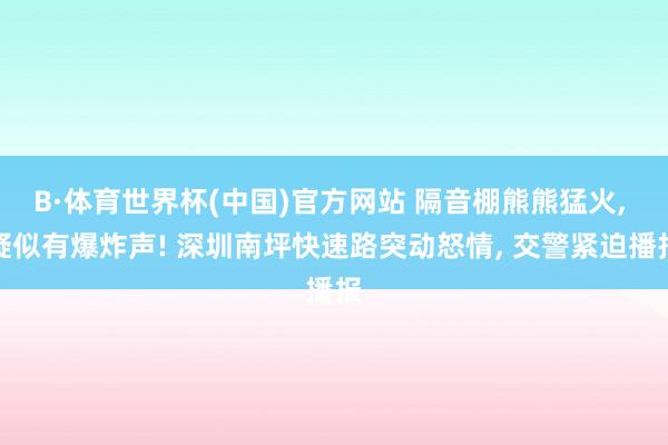 B·体育世界杯(中国)官方网站 隔音棚熊熊猛火, 疑似有爆炸声! 深圳南坪快速路突动怒情, 交警紧迫播报