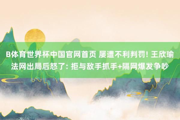 B体育世界杯中国官网首页 屡遭不利判罚! 王欣瑜法网出局后怒了: 拒与敌手抓手+隔网爆发争吵