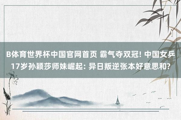 B体育世界杯中国官网首页 霸气夺双冠! 中国女乒17岁孙颖莎师妹崛起: 异日叛逆张本好意思和?