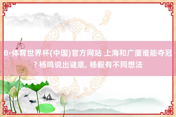 B·体育世界杯(中国)官方网站 上海和广厦谁能夺冠? 杨鸣说出谜底, 杨毅有不同想法