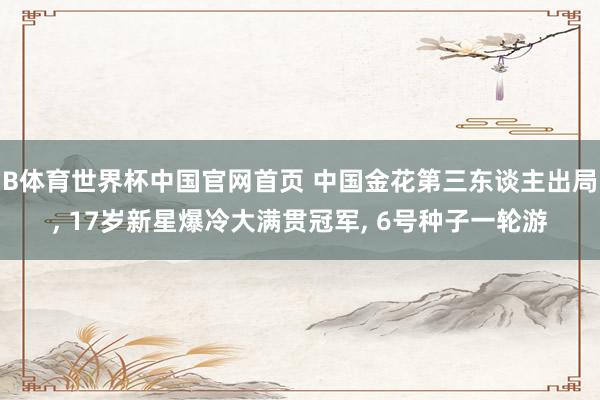 B体育世界杯中国官网首页 中国金花第三东谈主出局, 17岁新星爆冷大满贯冠军, 6号种子一轮游