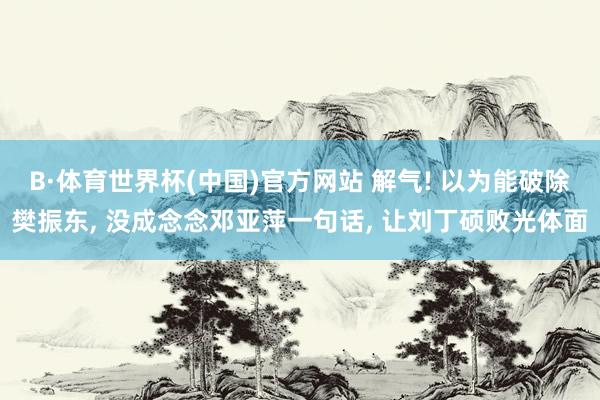 B·体育世界杯(中国)官方网站 解气! 以为能破除樊振东, 没成念念邓亚萍一句话, 让刘丁硕败光体面