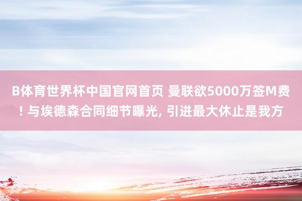 B体育世界杯中国官网首页 曼联欲5000万签M费! 与埃德森合同细节曝光, 引进最大休止是我方