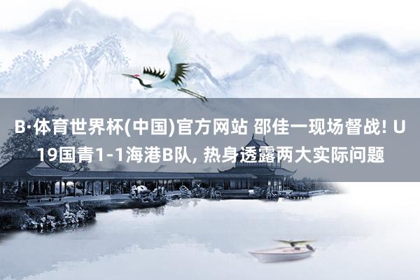 B·体育世界杯(中国)官方网站 邵佳一现场督战! U19国青1-1海港B队, 热身透露两大实际问题