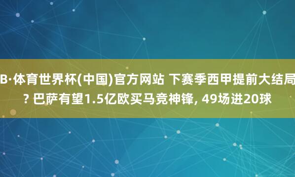 B·体育世界杯(中国)官方网站 下赛季西甲提前大结局? 巴萨有望1.5亿欧买马竞神锋, 49场进20球