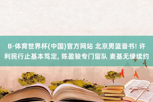 B·体育世界杯(中国)官方网站 北京男篮音书! 许利民行止基本笃定, 陈盈骏专门留队 麦基无缘续约