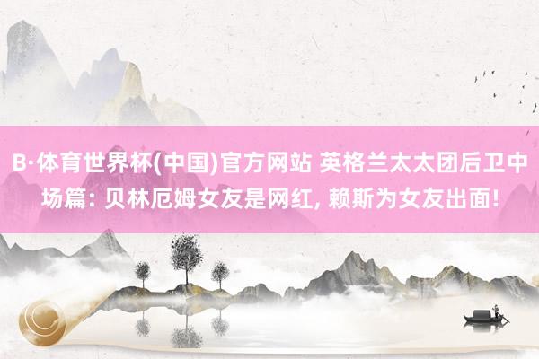B·体育世界杯(中国)官方网站 英格兰太太团后卫中场篇: 贝林厄姆女友是网红, 赖斯为女友出面!