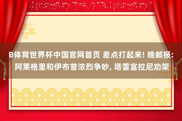B体育世界杯中国官网首页 差点打起来! 晚邮报: 阿莱格里和伊布曾浓烈争吵, 塔雷富拉尼劝架