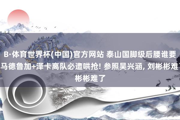 B·体育世界杯(中国)官方网站 泰山国脚级后腰谁要? 马德鲁加+泽卡离队必遭哄抢! 参照吴兴涵, 刘彬彬难了