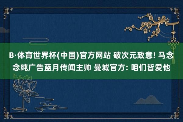 B·体育世界杯(中国)官方网站 破次元致意! 马念念纯广告蓝月传闻主帅 曼城官方: 咱们皆爱他
