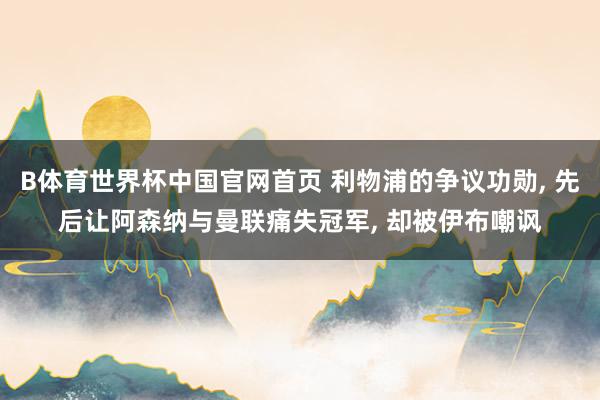 B体育世界杯中国官网首页 利物浦的争议功勋, 先后让阿森纳与曼联痛失冠军, 却被伊布嘲讽