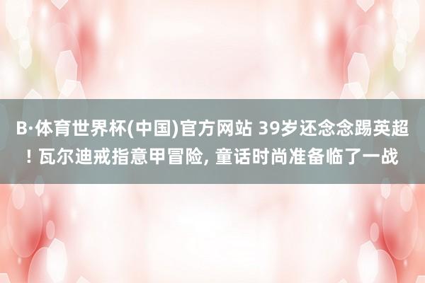 B·体育世界杯(中国)官方网站 39岁还念念踢英超! 瓦尔迪戒指意甲冒险, 童话时尚准备临了一战