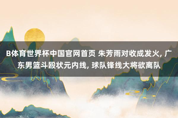 B体育世界杯中国官网首页 朱芳雨对收成发火, 广东男篮斗殴状元内线, 球队锋线大将欲离队
