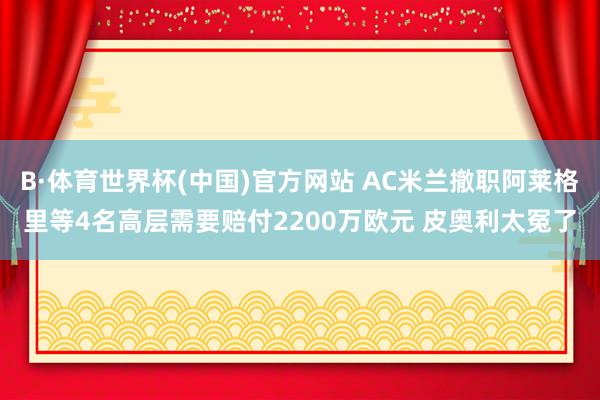 B·体育世界杯(中国)官方网站 AC米兰撤职阿莱格里等4名高层需要赔付2200万欧元 皮奥利太冤了