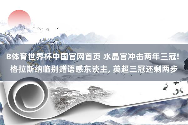 B体育世界杯中国官网首页 水晶宫冲击两年三冠! 格拉斯纳临别赠语感东谈主, 英超三冠还剩两步