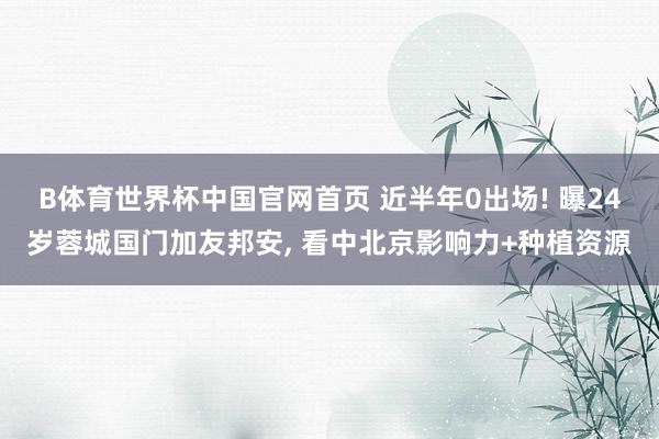 B体育世界杯中国官网首页 近半年0出场! 曝24岁蓉城国门加友邦安, 看中北京影响力+种植资源