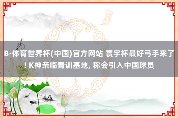 B·体育世界杯(中国)官方网站 寰宇杯最好弓手来了! K神亲临青训基地, 称会引入中国球员