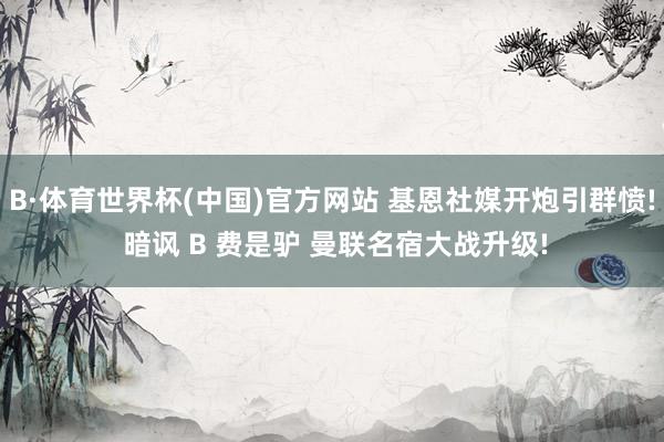 B·体育世界杯(中国)官方网站 基恩社媒开炮引群愤! 暗讽 B 费是驴 曼联名宿大战升级!