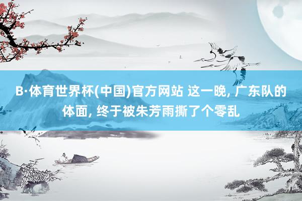 B·体育世界杯(中国)官方网站 这一晚, 广东队的体面, 终于被朱芳雨撕了个零乱