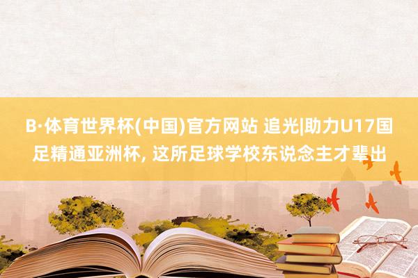 B·体育世界杯(中国)官方网站 追光|助力U17国足精通亚洲杯, 这所足球学校东说念主才辈出