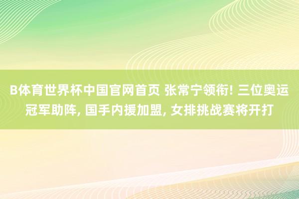 B体育世界杯中国官网首页 张常宁领衔! 三位奥运冠军助阵, 国手内援加盟, 女排挑战赛将开打