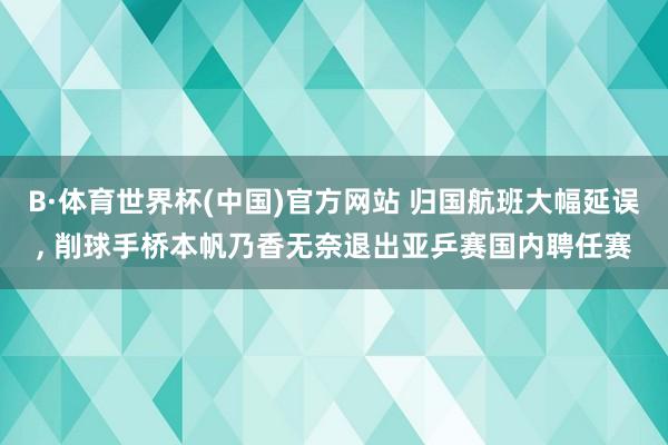 B·体育世界杯(中国)官方网站 归国航班大幅延误, 削球手桥本帆乃香无奈退出亚乒赛国内聘任赛