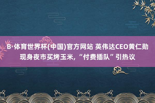 B·体育世界杯(中国)官方网站 英伟达CEO黄仁勋现身夜市买烤玉米, “付费插队”引热议
