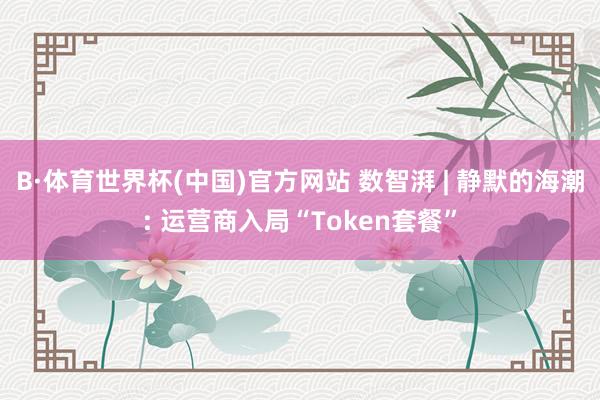 B·体育世界杯(中国)官方网站 数智湃 | 静默的海潮: 运营商入局“Token套餐”