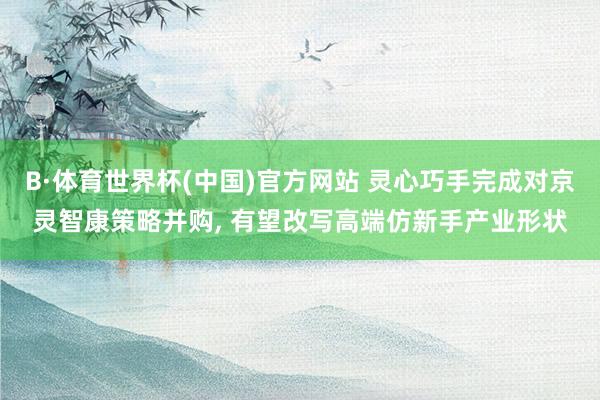 B·体育世界杯(中国)官方网站 灵心巧手完成对京灵智康策略并购, 有望改写高端仿新手产业形状