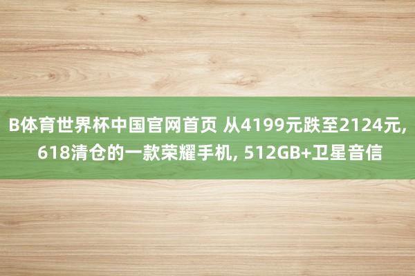 B体育世界杯中国官网首页 从4199元跌至2124元, 618清仓的一款荣耀手机, 512GB+卫星音信
