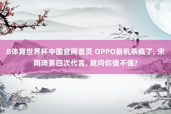 B体育世界杯中国官网首页 OPPO新机杀疯了, 宋雨琦第四次代言, 就问你值不值?