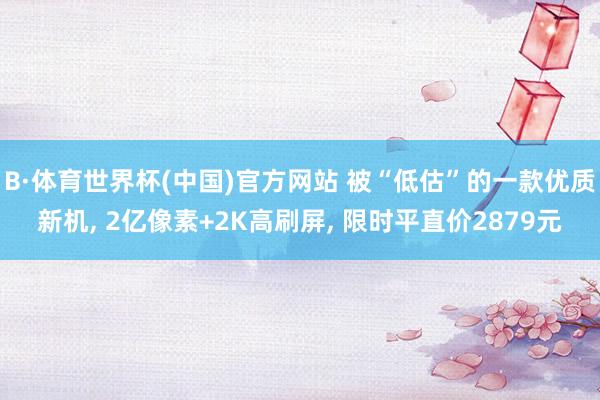B·体育世界杯(中国)官方网站 被“低估”的一款优质新机, 2亿像素+2K高刷屏, 限时平直价2879元