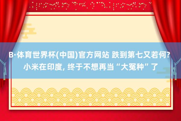 B·体育世界杯(中国)官方网站 跌到第七又若何? 小米在印度, 终于不想再当“大冤种”了