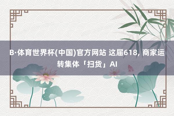 B·体育世界杯(中国)官方网站 这届618, 商家运转集体「扫货」AI