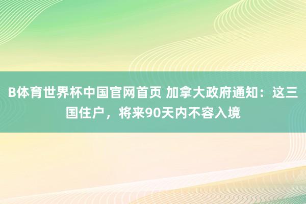 B体育世界杯中国官网首页 加拿大政府通知：这三国住户，将来90天内不容入境