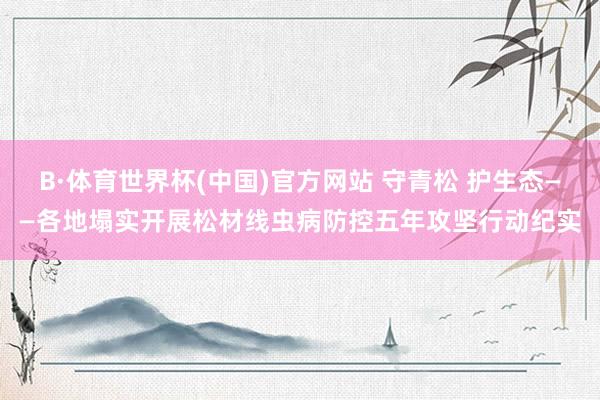 B·体育世界杯(中国)官方网站 守青松 护生态——各地塌实开展松材线虫病防控五年攻坚行动纪实