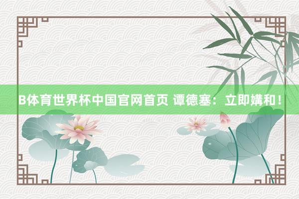 B体育世界杯中国官网首页 谭德塞：立即媾和！