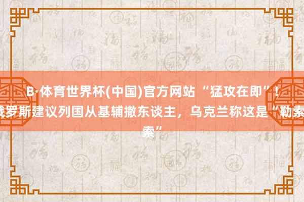 B·体育世界杯(中国)官方网站 “猛攻在即”！俄罗斯建议列国从基辅撤东谈主，乌克兰称这是“勒索”