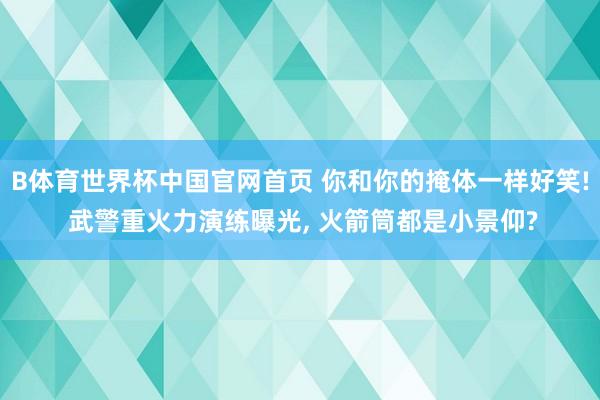 B体育世界杯中国官网首页 你和你的掩体一样好笑! 武警重火力演练曝光, 火箭筒都是小景仰?