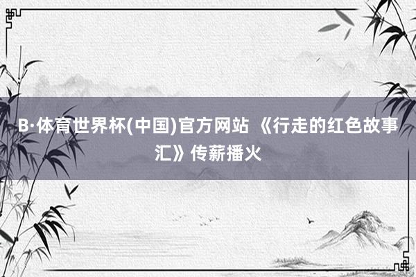 B·体育世界杯(中国)官方网站 《行走的红色故事汇》传薪播火