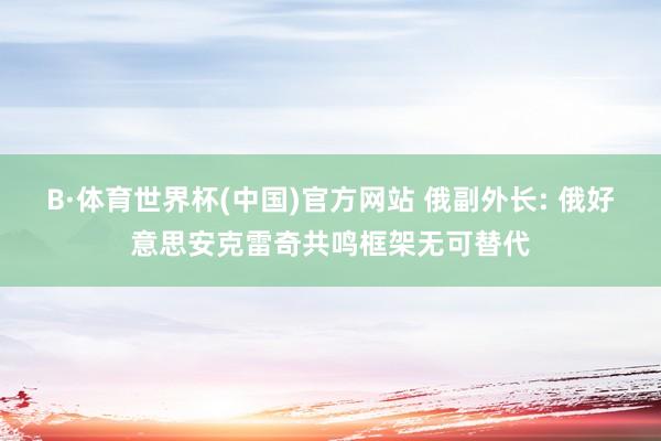 B·体育世界杯(中国)官方网站 俄副外长: 俄好意思安克雷奇共鸣框架无可替代
